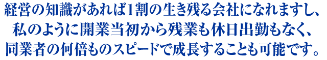 経営の知識があれば1割の生き残る会社になれますし、私のように開業当初から残業・休日出勤をしなくても、同業者の何倍ものスピードで成長することも可能です。