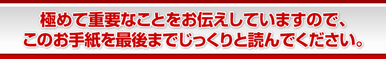 極めて重要なことをお伝えしていますので、このお手紙を最後までじっくりと読んでください。