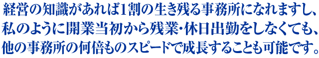 経営の知識があれば１割の生き残る会社になれますし、私のように開業当初から残業・休日出勤をしなくても、同業者の何倍ものスピードで成長することも可能です。