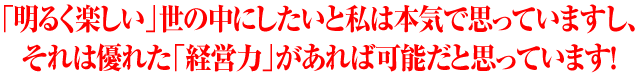 「明るく楽しい」世の中にしたいと私は本気で思っていますし、それは優れた「経営力」があれば可能だと思っています！