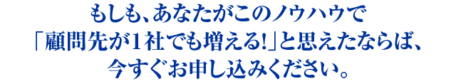 もしも、あなたがこのノウハウで「顧問先が１社でも増える！」と思えたならば、今すぐお申し込みください。