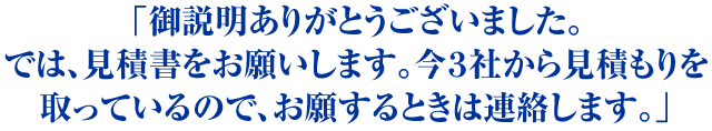 「御説明ありがとうございました。では、見積書をお願いします。今３社から見積もりを取っているので、お願するときは連絡します。」