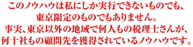 このノウハウは私にしか実行できないものでも、東京限定のものでもありません。事実、東京以外の地域で何人もの税理士さんが、何十社もの顧問先を獲得されているノウハウです。